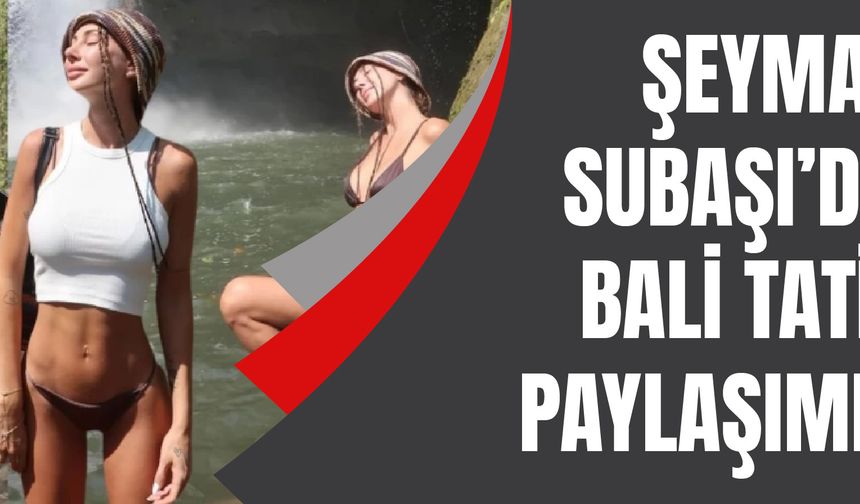 Şeyma Subaşı'dan Bali tatili paylaşımları